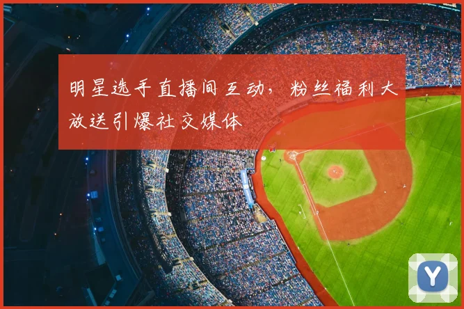 明星选手直播间互动，粉丝福利大放送引爆社交媒体