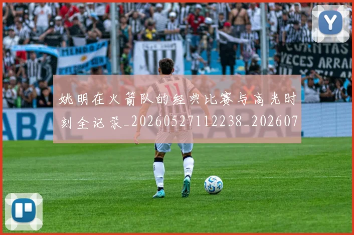 姚明在火箭队的经典比赛与高光时刻全记录_20260527112238_20260720191618