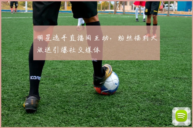 明星选手直播间互动，粉丝福利大放送引爆社交媒体