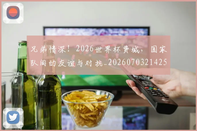 兄弟情深！2026世界杯费城，国家队间的友谊与对抗_20260703214259
