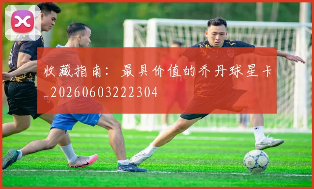 收藏指南：最具价值的乔丹球星卡_20260603222304