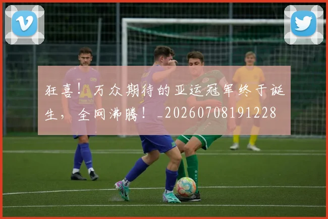 狂喜!万众期待的亚运冠军终于诞生,全网沸腾!_20260708191228