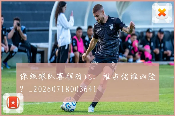 保级球队赛程对比：谁占优谁凶险？_20260718003641