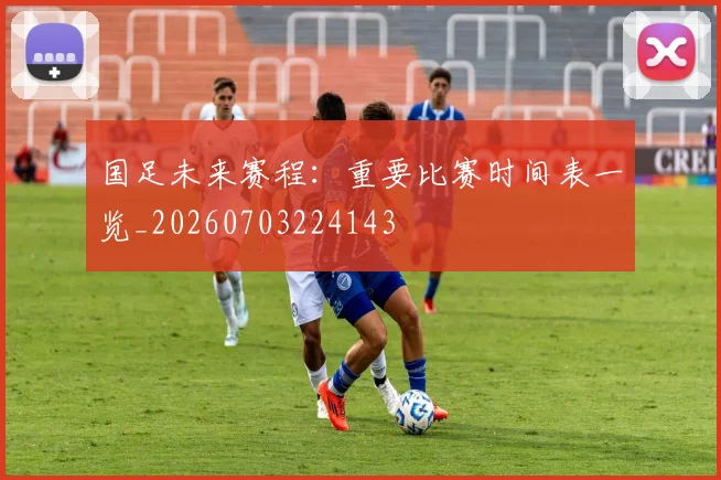 国足未来赛程：重要比赛时间表一览_20260703224143