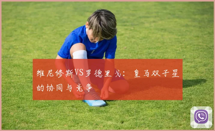 维尼修斯VS罗德里戈:皇马双子星的协同与竞争
