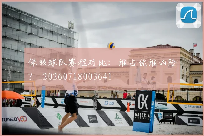 保级球队赛程对比:谁占优谁凶险?_20260718003641