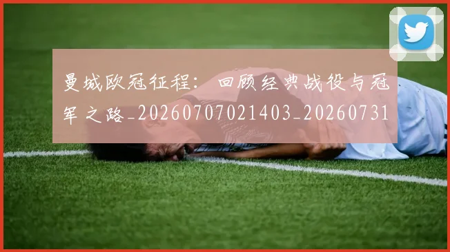 曼城欧冠征程：回顾经典战役与冠军之路_20260707021403_20260731172952