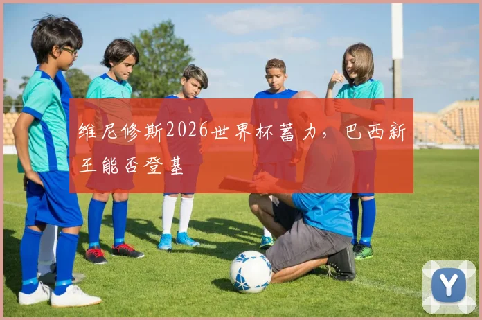 维尼修斯2026世界杯蓄力，巴西新王能否登基