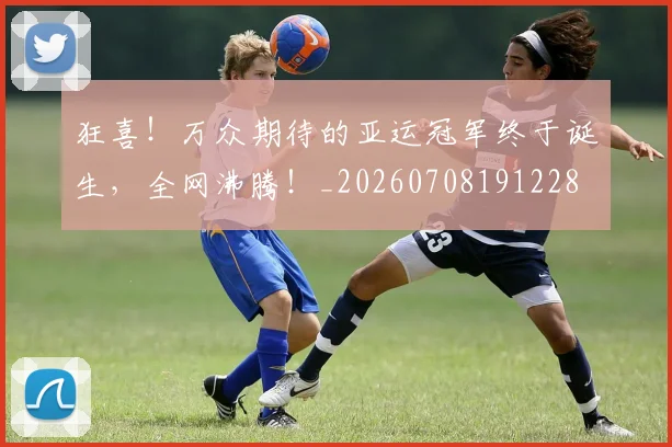 狂喜!万众期待的亚运冠军终于诞生,全网沸腾!_20260708191228