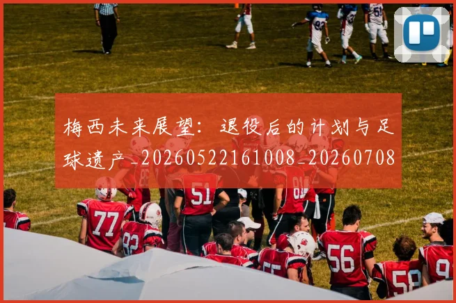 梅西未来展望:退役后的计划与足球遗产_20260522161008_20260708190010_20260731181819
