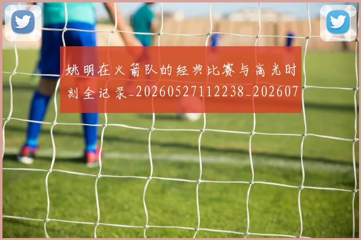 姚明在火箭队的经典比赛与高光时刻全记录_20260527112238_20260720191618