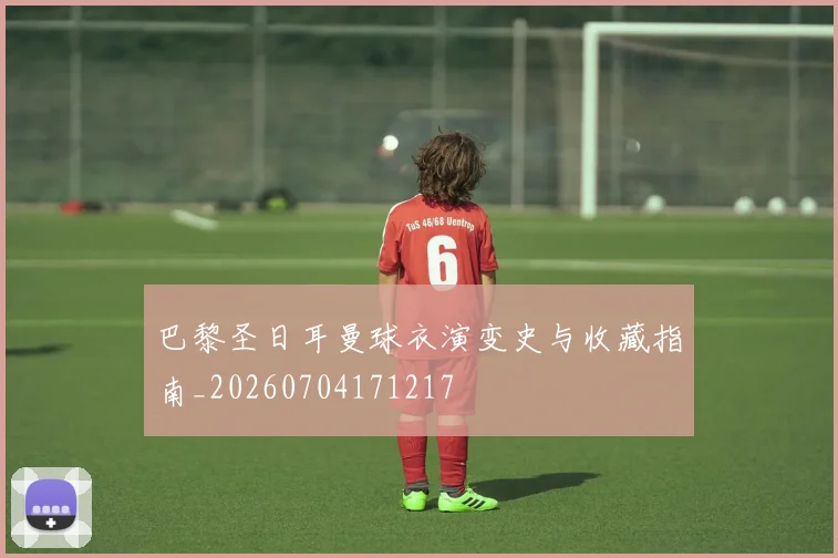 巴黎圣日耳曼球衣演变史与收藏指南_20260704171217