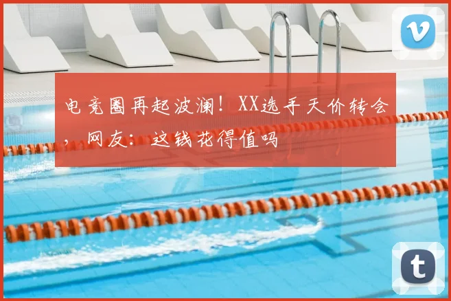 电竞圈再起波澜！XX选手天价转会，网友：这钱花得值吗