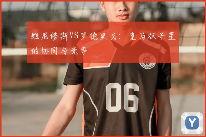 维尼修斯VS罗德里戈：皇马双子星的协同与竞争