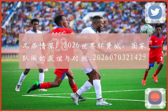 兄弟情深！2026世界杯费城，国家队间的友谊与对抗_20260703214259