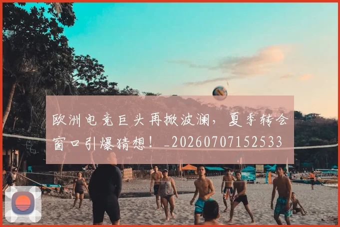 欧洲电竞巨头再掀波澜，夏季转会窗口引爆猜想！_20260707152533