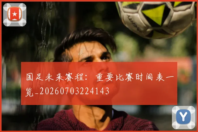 国足未来赛程：重要比赛时间表一览_20260703224143