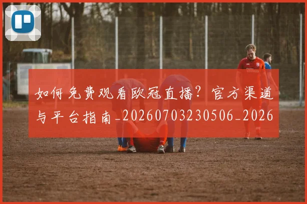 如何免费观看欧冠直播？官方渠道与平台指南_20260703230506_20260722150055