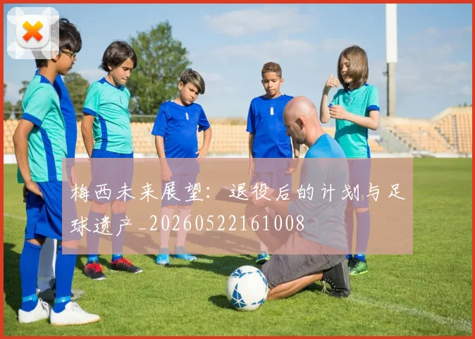 梅西未来展望：退役后的计划与足球遗产_20260522161008
