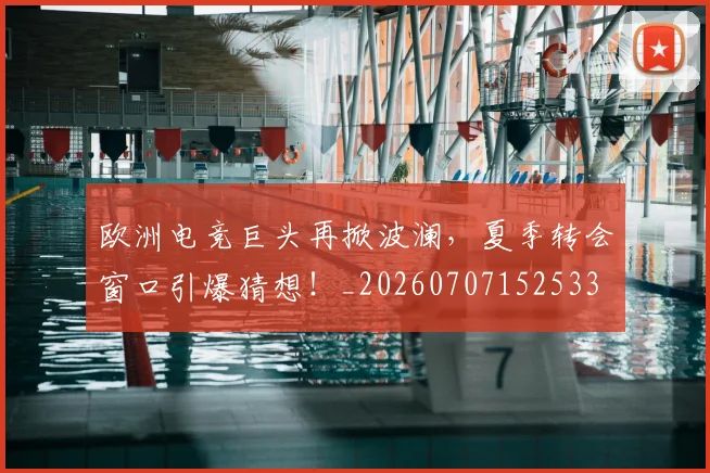 欧洲电竞巨头再掀波澜,夏季转会窗口引爆猜想!_20260707152533