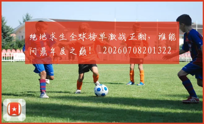 绝地求生全球榜单激战正酣,谁能问鼎年度之巅!_20260708201322